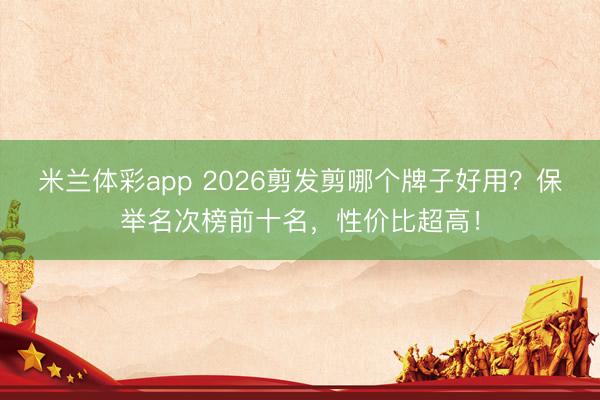 米兰体彩app 2026剪发剪哪个牌子好用？保举名次榜前十名，性价比超高！
