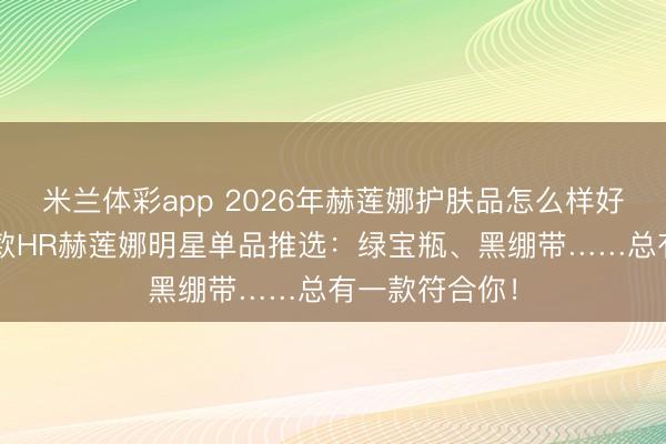 米兰体彩app 2026年赫莲娜护肤品怎么样好用吗?精选6款HR赫莲娜明星单品推选:绿宝瓶、黑绷带……总有一款符合你!