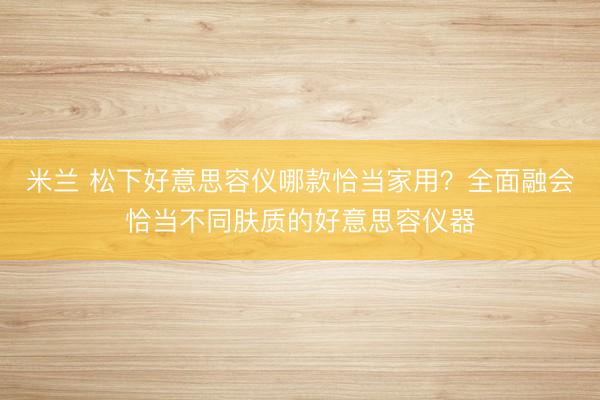 米兰 松下好意思容仪哪款恰当家用?全面融会恰当不同肤质的好意思容仪器