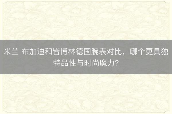 米兰 布加迪和皆博林德国腕表对比,哪个更具独特品性与时尚魔力?