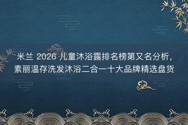 米兰 2026 儿童沐浴露排名榜第又名分析，素丽温存洗发沐浴二合一十大品牌精选盘货