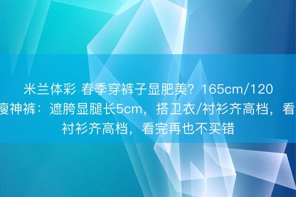米兰体彩 春季穿裤子显肥美？165cm/120斤亲测3条显瘦神裤：遮胯显腿长5cm，搭卫衣/衬衫齐高档，看完再也不买错