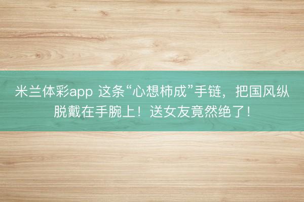 米兰体彩app 这条“心想柿成”手链,把国风纵脱戴在手腕上!送女友竟然绝了!