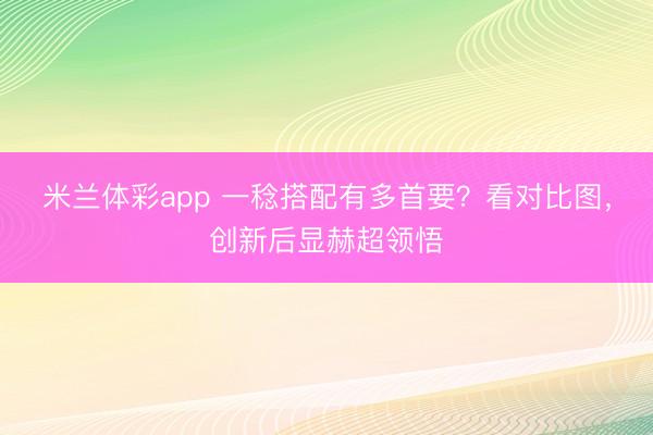 米兰体彩app 一稔搭配有多首要？看对比图，创新后显赫超领悟