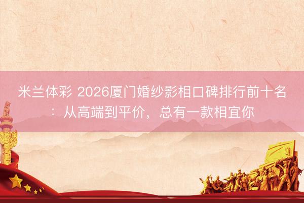 米兰体彩 2026厦门婚纱影相口碑排行前十名:从高端到平价,总有一款相宜你