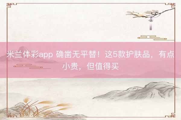 米兰体彩app 确凿无平替！这5款护肤品，有点小贵，但值得买