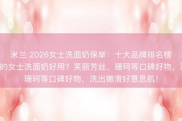 米兰 2026女士洗面奶保举：十大品牌排名榜前十名，哪个牌子的女士洗面奶好用？芙丽芳丝、珊珂等口碑好物，洗出嫩滑好意思肌！