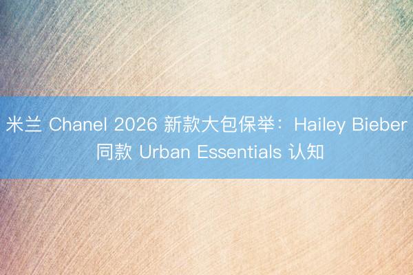 米兰 Chanel 2026 新款大包保举：Hailey Bieber 同款 Urban Essentials 认知