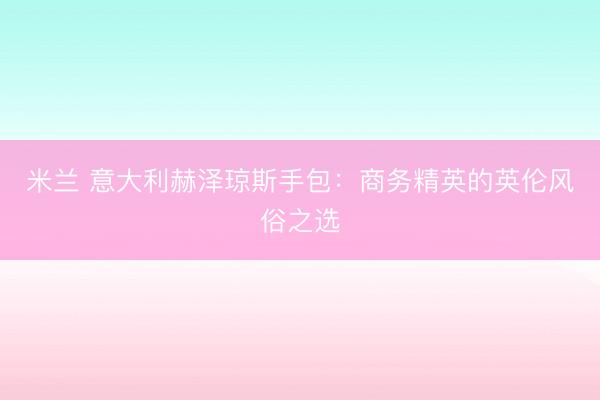 米兰 意大利赫泽琼斯手包：商务精英的英伦风俗之选