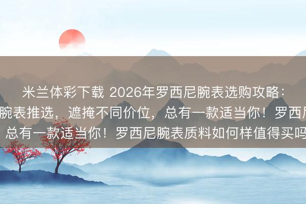 米兰体彩下载 2026年罗西尼腕表选购攻略：精选6款高性价比罗西尼腕表推选，遮掩不同价位，总有一款适当你！罗西尼腕表质料如何样值得买吗？