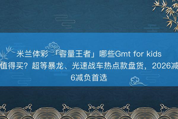 米兰体彩 「容量王者」哪些Gmt for kids双肩包值得买？超等暴龙、光速战车热点款盘货，2026减负首选