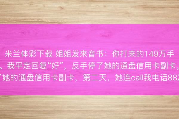 米兰体彩下载 姐姐发来音书：你打来的149万手术费我给你外甥买车了。我平定回复“好”，反手停了她的通盘信用卡副卡，第二天，她连call我电话88次