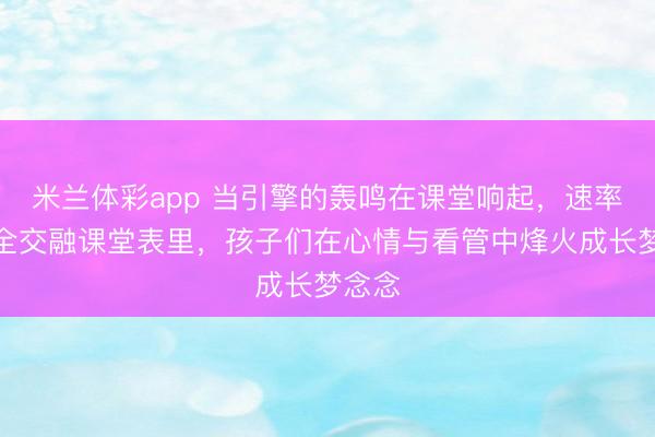 米兰体彩app 当引擎的轰鸣在课堂响起，速率与安全交融课堂表里，孩子们在心情与看管中烽火成长梦念念