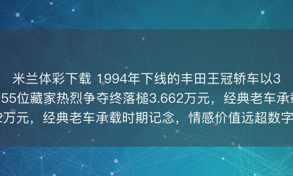 米兰体彩下载 1994年下线的丰田王冠轿车以3462元起拍参与竞逐，55位藏家热烈争夺终落槌3.662万元，经典老车承载时期记念，情感价值远超数字自己！