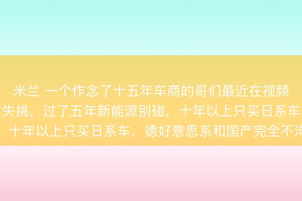 米兰 一个作念了十五年车商的哥们最近在视频里放话,五年内的车冒失挑,过了五年新能源别碰,十年以上只买日系车,德好意思系和国产完全不沟通