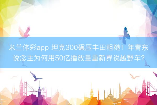 米兰体彩app 坦克300碾压丰田粗糙！年青东说念主为何用50亿播放量重新界说越野车？