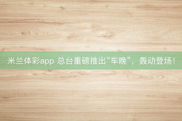 米兰体彩app 总台重磅推出“车晚”,轰动登场!