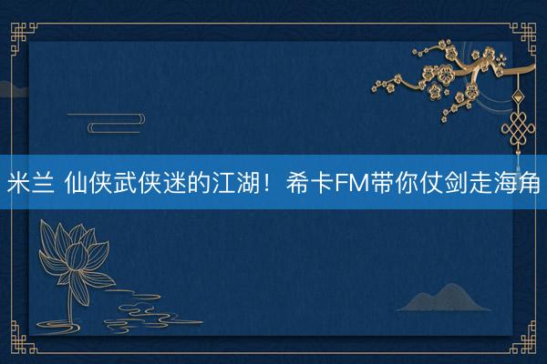 米兰 仙侠武侠迷的江湖！希卡FM带你仗剑走海角