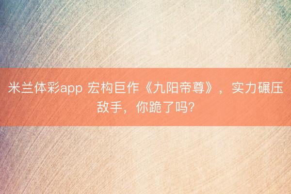米兰体彩app 宏构巨作《九阳帝尊》，实力碾压敌手，你跪了吗？