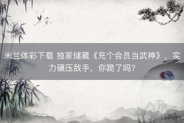 米兰体彩下载 独家储藏《充个会员当武神》,实力碾压敌手,你跪了吗?