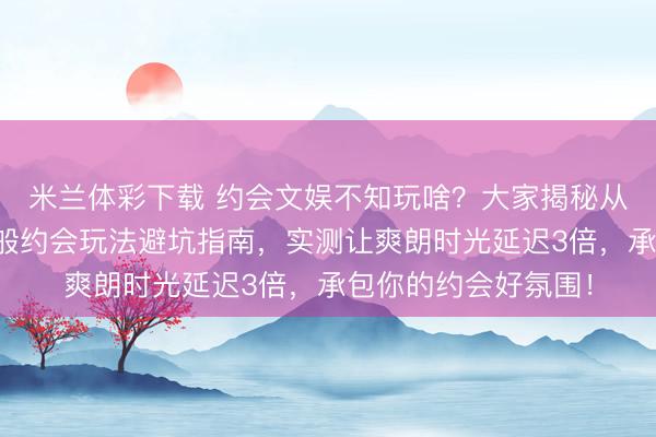 米兰体彩下载 约会文娱不知玩啥？大家揭秘从麻将桌到盲盒的千般约会玩法避坑指南，实测让爽朗时光延迟3倍，承包你的约会好氛围！