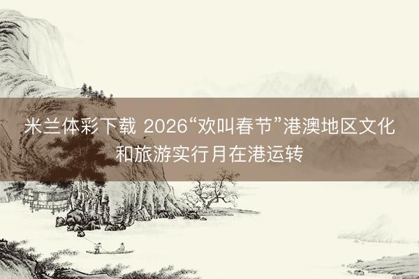 米兰体彩下载 2026“欢叫春节”港澳地区文化和旅游实行月在港运转