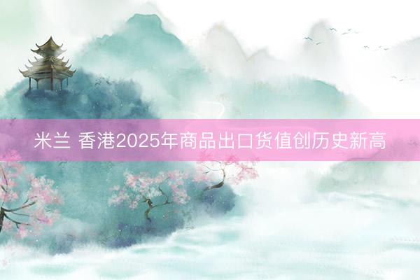 米兰 香港2025年商品出口货值创历史新高