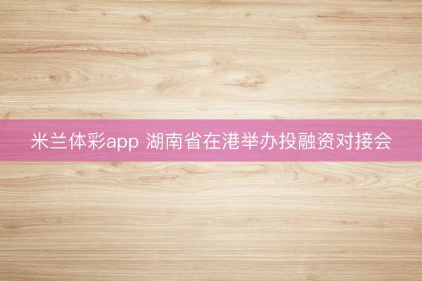 米兰体彩app 湖南省在港举办投融资对接会