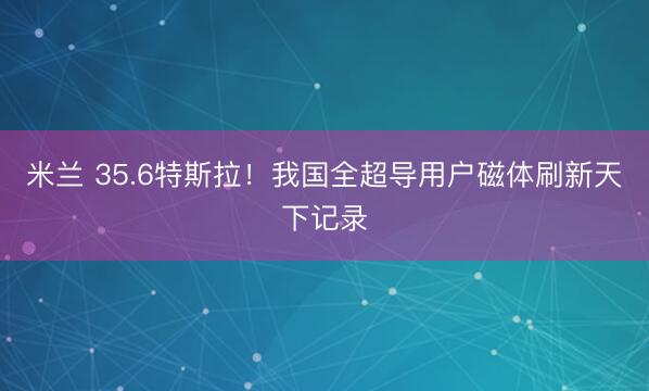 米兰 35.6特斯拉！我国全超导用户磁体刷新天下记录