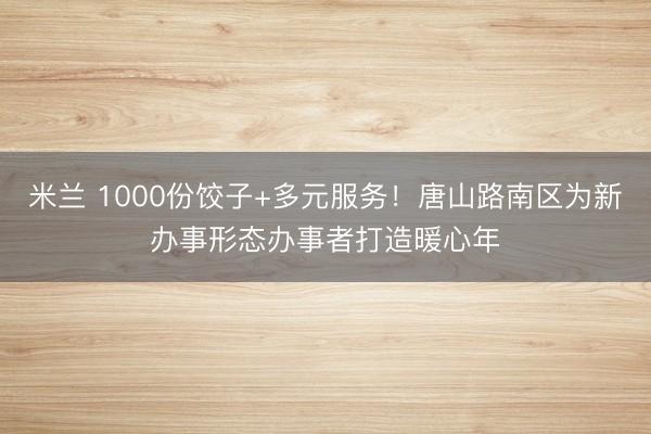 米兰 1000份饺子+多元服务！唐山路南区为新办事形态办事者打造暖心年