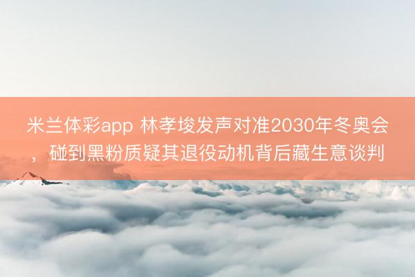 米兰体彩app 林孝埈发声对准2030年冬奥会，碰到黑粉质疑其退役动机背后藏生意谈判