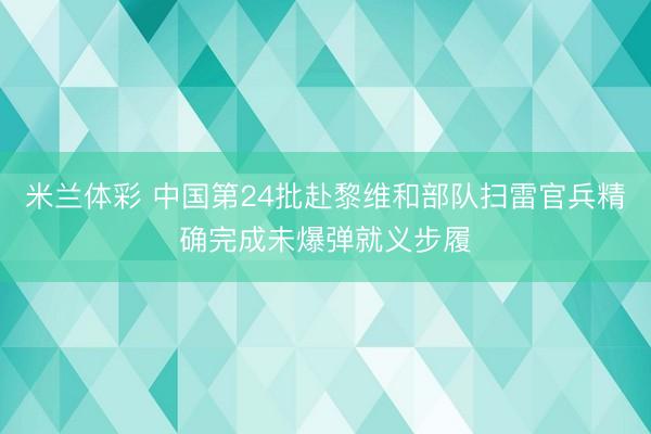 米兰体彩 中国第24批赴黎维和部队扫雷官兵精确完成未爆弹就义步履