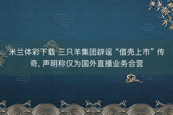 米兰体彩下载 三只羊集团辟谣 “借壳上市” 传奇， 声明称仅为国外直播业务合营