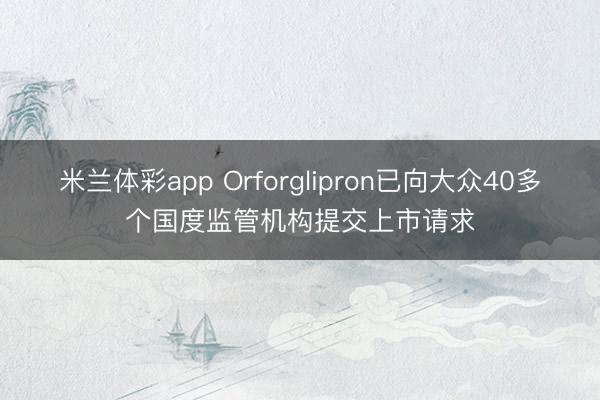 米兰体彩app Orforglipron已向大众40多个国度监管机构提交上市请求