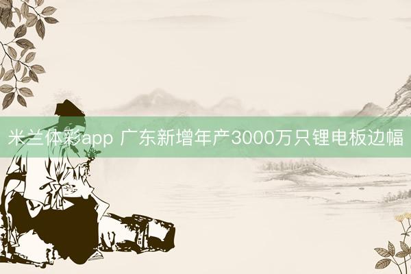 米兰体彩app 广东新增年产3000万只锂电板边幅