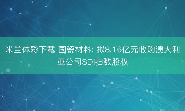 米兰体彩下载 国瓷材料: 拟8.16亿元收购澳大利亚公司SDI扫数股权