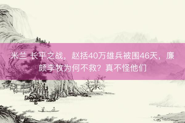 米兰 长平之战，赵括40万雄兵被围46天，廉颇李牧为何不救？真不怪他们