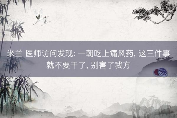 米兰 医师访问发现: 一朝吃上痛风药， 这三件事就不要干了， 别害了我方