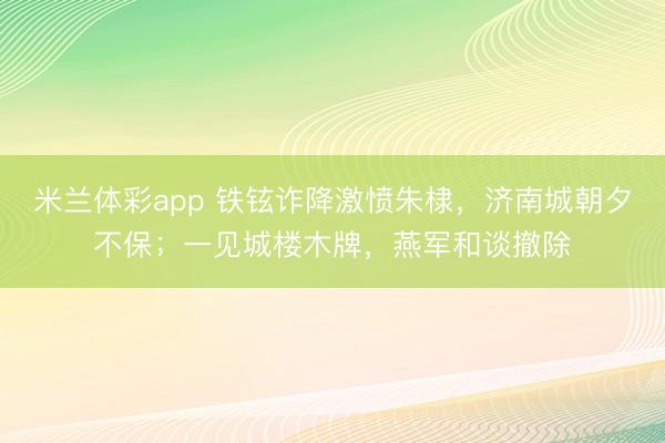 米兰体彩app 铁铉诈降激愤朱棣，济南城朝夕不保；一见城楼木牌，燕军和谈撤除