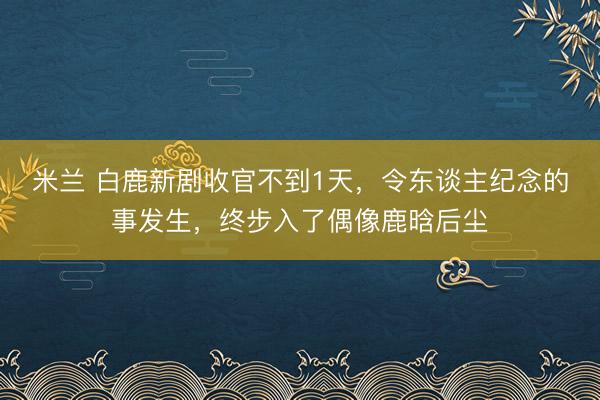 米兰 白鹿新剧收官不到1天,令东谈主纪念的事发生,终步入了偶像鹿晗后尘