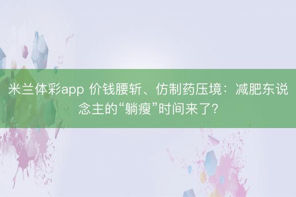 米兰体彩app 价钱腰斩、仿制药压境：减肥东说念主的“躺瘦”时间来了？