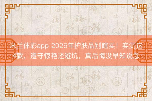 米兰体彩app 2026年护肤品别瞎买！实测这4款，遵守惊艳还避坑，真后悔没早知说念