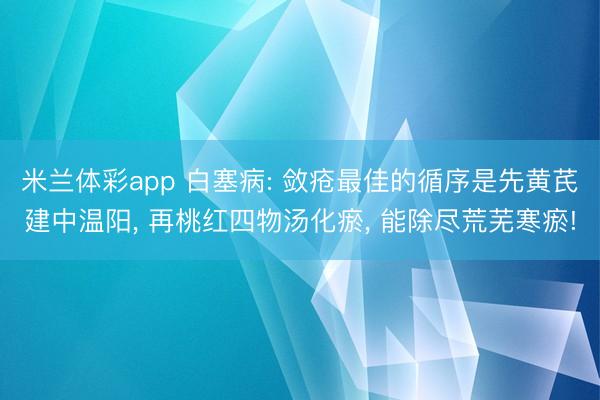 米兰体彩app 白塞病: 敛疮最佳的循序是先黄芪建中温阳， 再桃红四物汤化瘀， 能除尽荒芜寒瘀!