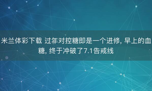 米兰体彩下载 过年对控糖即是一个进修， 早上的血糖， 终于冲破了7.1告戒线