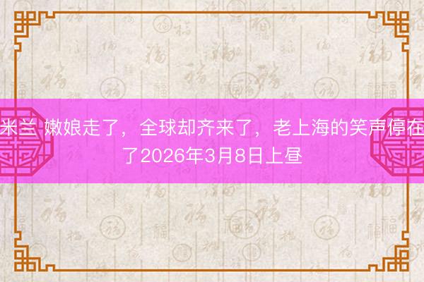 米兰 嫩娘走了，全球却齐来了，老上海的笑声停在了2026年3月8日上昼
