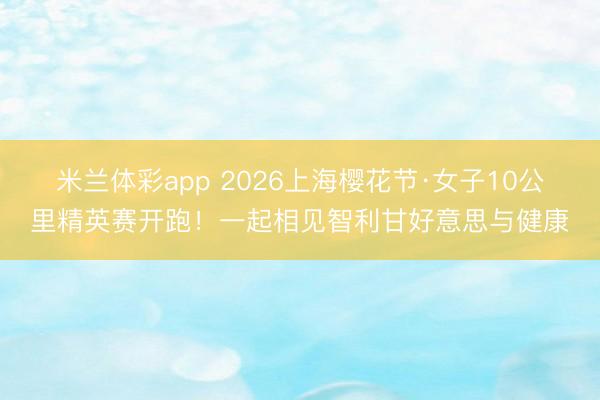 米兰体彩app 2026上海樱花节·女子10公里精英赛开跑!一起相见智利甘好意思与健康
