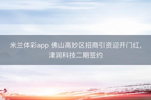 米兰体彩app 佛山高妙区招商引资迎开门红，津润科技二期签约