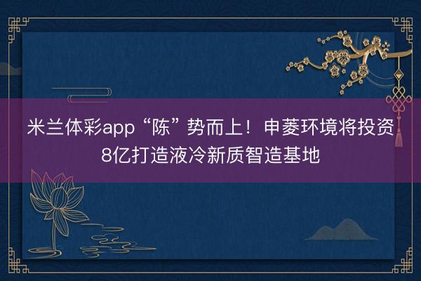 米兰体彩app “陈” 势而上！申菱环境将投资8亿打造液冷新质智造基地