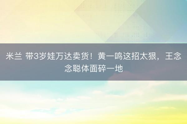 米兰 带3岁娃万达卖货!黄一鸣这招太狠,王念念聪体面碎一地