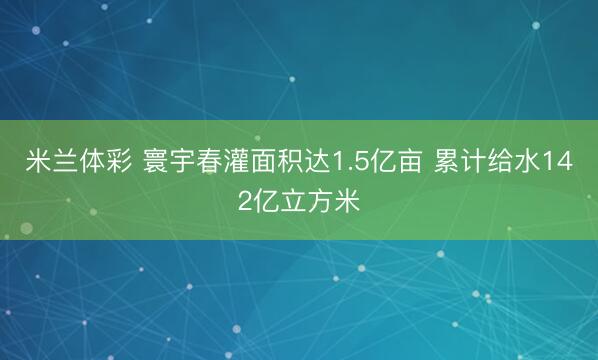 米兰体彩 寰宇春灌面积达1.5亿亩 累计给水142亿立方米